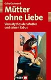 Mütter ohne Liebe. Vom Mythos der Mutter und seinen Tabus