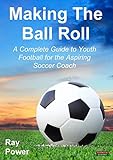 Making the Ball Roll: A Complete Guide to Youth Football for the Aspiring Soccer Coach